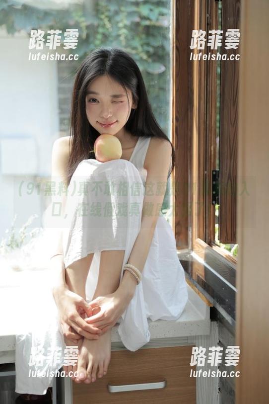 91黑料 真不敢相信这就是91黑料的入口,在线假戏真做感太强了!