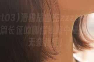 滑稽插曲在zzzttt03黑料不打烊万篇长征的剧情线路中哽住了？这种无奈我懂！