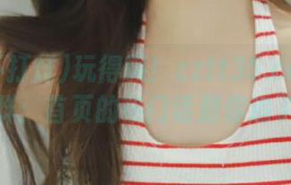 玩得嗨！zztt35.ccm黑料不打烊：首页的热门话题你追了吗？